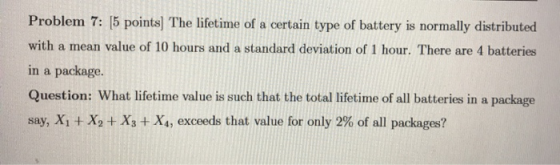 Problem 7: [5 points) The lifetime of a certain type of battery is normally distributed with a mean value of 10 hours and a s