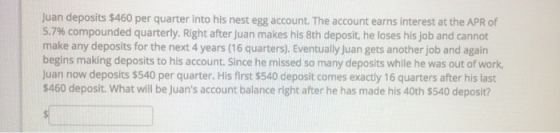 Juan deposits $460 per quarter into his nest egg account. The account earns interest at the APR of 5.7% compounded quarterly.