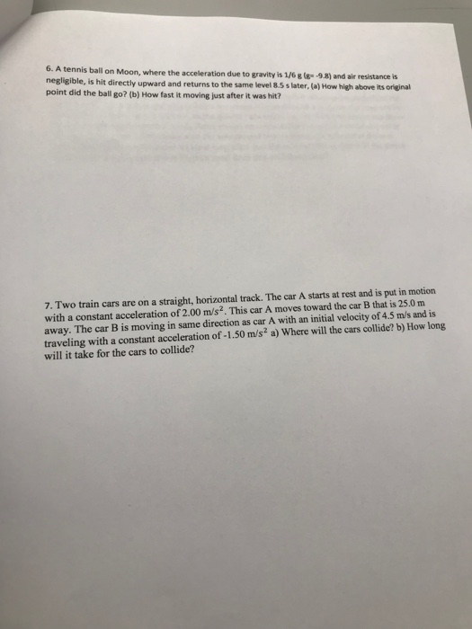 is ball on Moon, where the acceleration due to gravity is 1/6(g -9.8) and air resistance is negligible, is hit directly upward and returns to the same level 85 s later, (a) How high above its origjinal point did the ball go? (b) How fast it moving just a after it was hit? 7. Two train cars are on a straight, horizontal track. The car A starts at rest and is put in motion with a constant acceleration of 2.00 m/s2. This car A moves toward the car B that is 25.0 m away. The car B is moving in same direction as car A with an initial velocity of 4.5 m/s and is traveling with a constant acceleration of -1.50 m/s2 a) Where will the cars collide? b) How long will it take for the cars to collide?