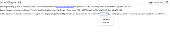 Question Help * nd of Chapter 5.2 According to a study by the U.S. Centers for Disease Control and Prevention, the price elasticity of demand for cigarettes is 0.25. Americans purchase about 480 billion cigarettes each year Source: Response to Increases in Cigarette Prices by Race/Ethnicity, Income, and Age Groups-United States, 1976 -1993, Morbidity and Mortality Weekly Report, July 31, 1998 a. If the federal tax on cigarettes were increased enough to raise the price of cigarettes by 60 percent, the quantity of cigarettes demanded would by billion per year (enter your numeric response rounded to the nearest integer). decrease increase