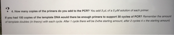 • 4. How many copies of the primers do you add to the PCR? You add 3 pl. of a 5 M solution of each primer, If you had 100 cop
