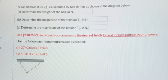 A ball of mass 0.25 kg is suspended by two strings as shown in the diagram below. (a) Determine the weight of the ball, in N,