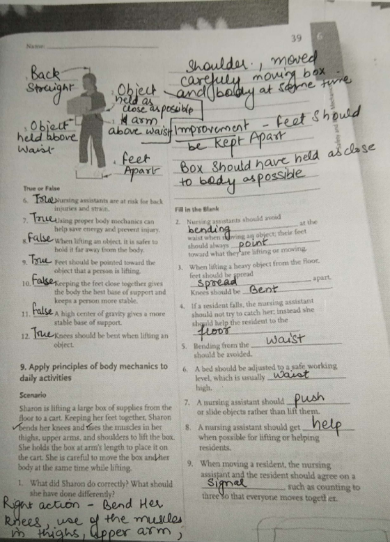 39 Name houlda, move Back Strcuight Close ax posible held above ovt waist Impovcment-eat Should parir 6ox Should have hela as dase to badu as Possible Thr s tal True or False nng w ans ar ri tr e Tes inpuries and strain. lsing proper body mechanik Fill in the Blank 2. Nursing assistants should avoid s can Nunings at the help save energy and prevent injury When lifting an obýect, it is safer to hold it far away from the body hendio waist when wing an object their fest should alwaOUn toward what they are lifting or mowing 9 lFet should be pointed toward the object that a person is lifting J. When liting a heavy object from the laor fcet should be spreaed 10, the feet cdose together gives Sp the body the best base of support and keeps a person more stable. Knees should be ent 4. Ifa resident falls, the nursing assistant shouild not try to catch her: instead she sbgild help the resident to the 11. hase A high center of gravity gives a more stable base of support. 12. iue Knees should be bent when lifting asn object. 5. Bending from the Waust should be avoided. 9. Apply principles of body mechanics to 6. A bed should be adjusted to a şafe working daily activities Scenario level, which is usually WWaret high. Sharon is lifting a large box of supplies from the 7. A nursing assistant should push oor to a cart Keeping her feet together, Sharonor silide objects rather than lift them. bends her knees and tises the muscles in her 8. A nursing assistant should get thighs, upper arms. and shoulders to lift the box. when possible for lifting or helping She holds the box at arms length to place it on the cart. She is careful to move the box and/her9. When moving a resident, the nursing body at the same time while lifting residents. 1. What did Sharon do correctly What should Si assistant and the resident should agree on a such as counting to Simal three So that everyone moves togeth et. she have done differendy action Bend Her pper arrm