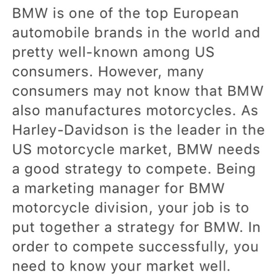 BMW is one of the top European automobile brands in the world and pretty well-known among US consumers. However, many consumers may not know that BMW also manufactures motorcycles. As Harley-Davidson is the leader in the US motorcycle market, BMW needs a good strategy to compete. Being a marketing manager for BMW motorcycle division, your job is to put together a strategy for BMW. In order to compete successfully, you need to know your market well.