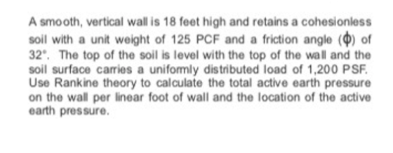 A smooth, vertical wall is 18 feet high and retains a cohesionless soil with a unit weight of 125 PCF and a friction angle (