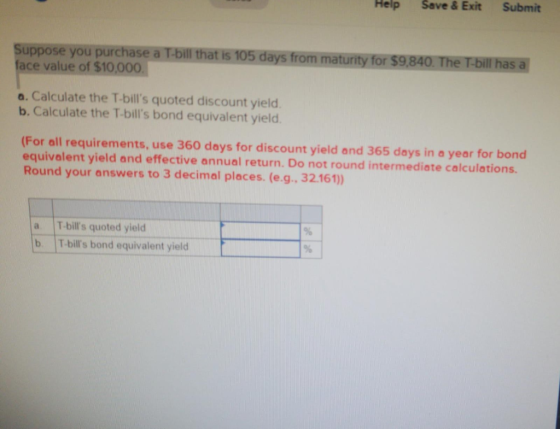 Help Suppose you purchase a T-bill that is 105 days from maturity for $9,840. The T-bill has a face value of $10.000 a. Calcu