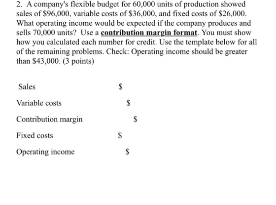 2. A companys flesxible budget for 60.000 units of production showed sales of $96,000, variable costs of S36,000, and fixed costs of $26,000. What operating income would be expected if the company produces and sells 70,000 units? Use a contribution margin format. You must show how you calculated each number for credit. Use the template below for all of the remaining problems. Check: Operating income should be greater than $43,000. (3 points) Sales Variable costs Contribution margin Fixed costs Operating income