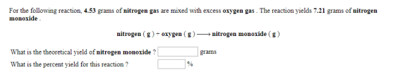 For the following reaction, 4.53 grams of nitrogen gas are mixed with excess oxygen gas. The reaction yields 7.21 grams of nitrogen monoxide nitrogen ( g )-oxygen ( g )-> nitrogen monoxide ( g ) What is the theoretical yield of nitrogen monoxide ? What is the percent yield for this reaction ? grams