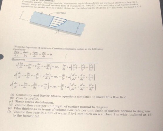 ta0 points seady, ally developed Newonian lqud ows dom an inclined plane surlace in aminar film of thiknshBimpity the continuity and Novier-Bitnkes wde, inclin to olel this fow feld Solve for the - Surface Given the Equations of motion in Caresian coondinates s Continuit system as the ollowing la) Continuity and Navier-Stokes equations simplified to model this now field (b) Velocity profile (c) Shear stress distribution (d) Volume flow rate per unit depth of surface normal to diagram (e) Film thickness in terms of volume flow rate per u nit depth of surface normal to diagram. a surface 1 m wide, inclined at 15 (o Volume flow rate in a film of water if h-1 mm thick on to the horizontal