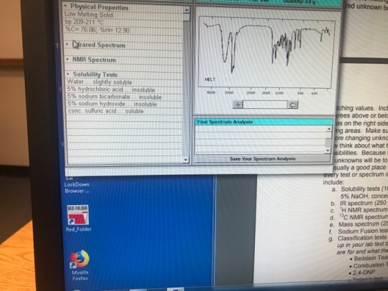 red unknown b Physical Properties Low Melting Solid bp 209-211 C %Cz-76 86,%He-1290 Wrared Spectrum NMR Spectrum :Solubility Tests Waterslightly soluble 596-hydrochlonc, acid insoluble 5% sodium bicarbonate insoluble- 5% sodium-hydroxide insoluble conc. sulfuric acidsoluble MELT 4000 3000 2000 1600 1200 800 600 ching values. Incl rees above or bel as on the right side ng areas. Make su bre changing unkno think about what t isibilities. Because unknowns will be to ually a good place every test or spectrum i Your Spectrum Analysis 9 Save Your Spectrum Analysis include: LockDowm Browser... a. Solubility tests (10 5% NaOH, conce b. IR spectrum (250 c. H NMR spectrumm d. 13C NMR spectrum e. Mass spectrum (25 f. Sodium Fusion test g. Classification tests up in your lab text b are for and what the Beilstein Tesi . Combustion T RED FOLDER Red Folder Mozilla Firefox . 2.4-DNP