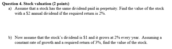 Question 4. Stock valuation (2 points) a) Assume that a stock has the same dividend paid in perpetuity. Find the value of the