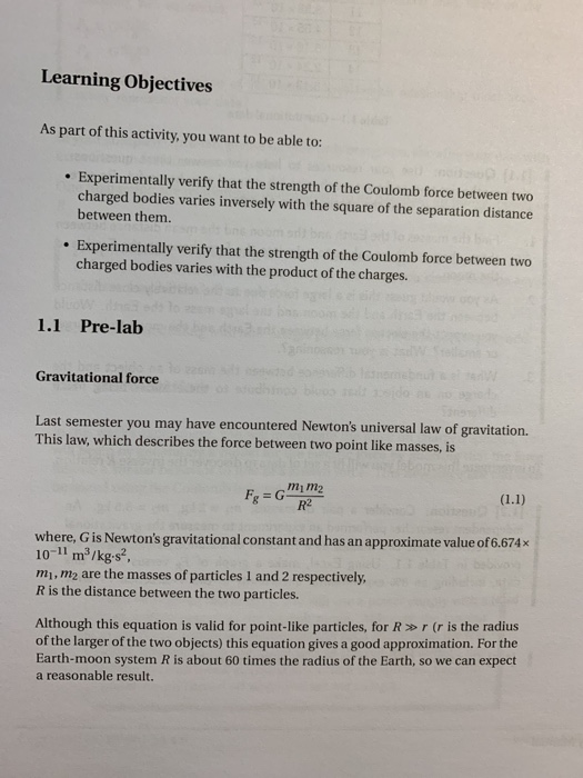 Learning Objectives As part of this activity, you want to be able to: Experimentally verify that the strength of the Coulomb force between two charged bodies varies inversely with the square of the separation distance between them. Experimentally verify that the strength of the Coulomb force between two charged bodies varies with the product of the charges. 1.1 Pre-lab Gravitational force Last semester you may have encountered Newtons universal law of gravitation. This law, which describes the force between two point like masses, is mi m2 R2 where, G is Newtons gravitational constant and has an approximate value of 6.674x 10-11 m3/kg s2. mi, m2 are the masses of particles 1 and 2 respectively, R is the distance between the two particles. Although this equation is valid for point-like particles, for R r (r is the radius of the larger of the two objects) this equation gives a good approximation. For the Earth-moon system R is about 60 times the radius of the Earth, so we can expect a reasonable result