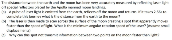 The distance between the earth and the moon has been very accurately measured by reflecting laser light off special reflectors placed by the Apollo manned moon landings (a) A pulse of laser light is emitted from the earth, reflects off the moon and returns. If it takes 2.56s to complete this journey what is the distance from the earth to the moon? (b) The laser is then made to scan across the surface of the moon creating a spot that apparently moves faster than the speed of light. What is the minimum angular rotation speed of the laser? (Assume small displacements) (c) Why can this spot not transmit information between two points on the moon faster than light?