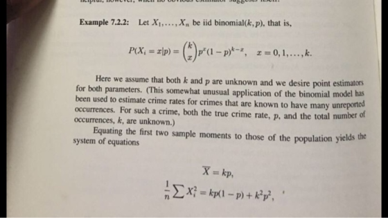 Example 7.2.2: Let Xi,.. Xn be iid binomial(k, p), that is, Here we assume that both k and p are unknown and we desire point estimators odel has for both parameters. (This somewhat unusual application of the binomial m been used to estimate crime rates for crimes that are known to have many unre occurrences. For such a crime, both the true crime rate, p, and the total numberof occurrences, k, are unknown.) ported Equating the first two sample moments to those of the population yields the system of equations P, 7l