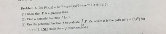Problem 5. Let F(r,y) (e-v-v sinzy) ?-(ze-s + z sin zyj (1) Show that F is a gradient field. (2) Find a potential function f for it (3) Use the potential function f to evaluate F-ds, where x is the path x(t) = (t,t2) for 0sts1. (NO credit for any other method.)