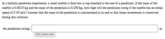 In a ballistic pendulum experiment, a small marble is fired into a cup attached to the end of a pendulum. If the mass of the marble is 0.0215 kg and the mass of the pendulum is 0.250 kg, how high will the pendulum swing if the marble has an initial speed of 5.35 m/s? Assume that the mass of the pendulum is concentrated at its end so that linear momentum is conserved during this collision. the pendulum swings Enter numeric value