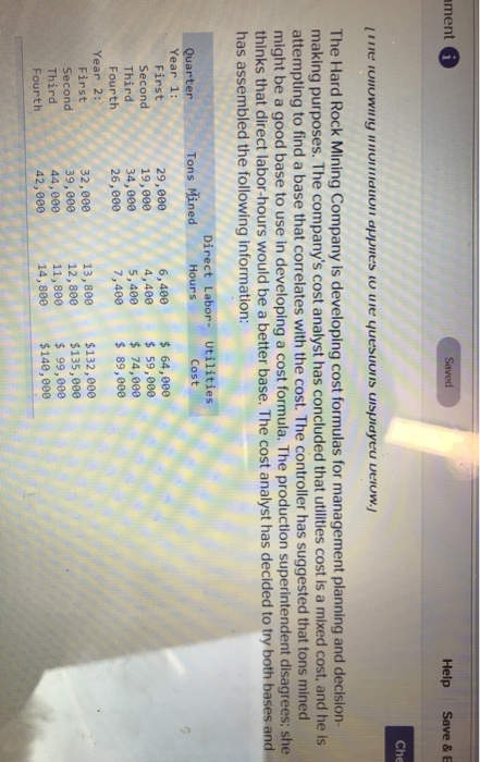 ment Help Save & E Che The Hard Rock Mining Company is developing cost formulas for management planning and decision making purposes. The companys cost analyst has concluded that utlities cost is a mixed cost, and he is attempting to find a base that correlates with the cost. The controller has suggested that tons mined might be a good base to use in developing a cost formula. The production superintendent disagrees; she thinks that direct labor-hours would be a better base. The cost analyst has decided to try both bases and has assembled the following information: Direct La Tons Mined Hours Quarter Year 1: Cost First Second Third Fourth 29,000 19,000 34,000 26,000 6,400 4,400 5,400 7,400 64,000 59,000 74,000 89,000 Year 2: 32,000 39,000 44,000 42,000 13,800 $132,000 12,800 $135,000 First Second Third Fourth 11,800 99,000 14,800 $140,000
