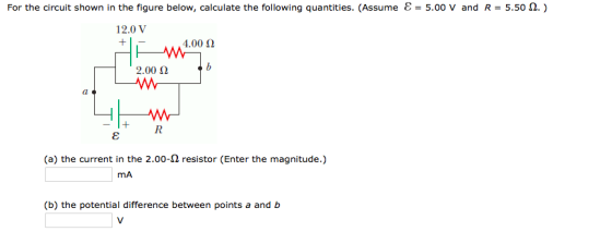 For the circuit shown in the figure below, calculate the following quantities. (Assume & 00 v and R 5.500 12.0 V 4.00 2.00 (a) the current in the 2.00-n resistor (Enter the magnitude.) mA (b) the potential difference between points a and b