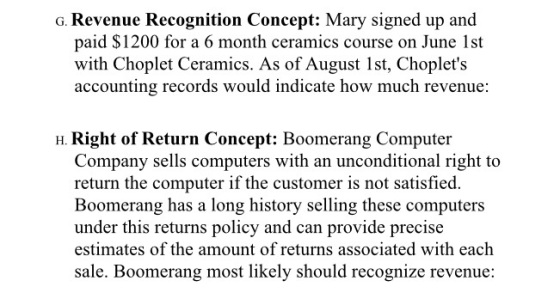 G. Revenue Recognition Concept: Mary signed up and paid $1200 for a 6 month ceramics course on June 1st with Choplet Ceramics. As of August Ist, Choplets accounting records would indicate how much revenue H. Right of Return Concept: Boomerang Computer Company sells computers with an unconditional right to return the computer if the customer is not satisfied. Boomerang has a long history selling these computers under this returns policy and can provide precise estimates of the amount of returns associated with each sale. Boomerang most likely should recognize revenue: