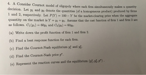 4. A Consider Cournot model of oligopoly where each firm simultaneously makes a quantity decision. Let yi and y2 denote the quantities 1 and 2, respectively. Let P(Y) = 100-Y be the market-clearing price when the aggregate quantity on the market is Y y1 +y2. Assume that the cost function of firm 1 and firm 2 are as follows. C1(n)-60y1 and C2(2) 60y2. (a) Write down the profit function of firm 1 and firm 2. (of a homogeneous product) produced by firms (b) Find a best response function for each firm. y2 (c) Find the Cournot-Nash equilibrium Vi and (d) Find the Cournot-Nash price p (e) Represent the reaction curves and the equilibrium (vi,vip)