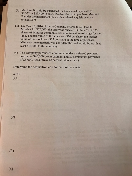 Machine B could be purchased for five annual payments of $6,332 or $29,400 in cash. Mindset elected to purchase Machine B under the installment plan. Other related acquisition costs totaled $175 (2) (3) On May 12, 2014, Alberta Company offered to sell land to Mindset for $62,000; the offer was rejected. On June 29, 2,125 shares of Mindset common stock were issued in exchange for the land. The par value of the stock was $20 per share; the market value of the stock was $32 per share at the time of purchase. Mindsets management was confident the land would be worth at least $64,000 to the company. (4) The company purchased equipment under a deferred payment contract- $40,000 down payment and 30 semiannual payments of $5,000. (Assume a 12 percent interest rate.) Determine the acquisition cost for each of the assets. ANS: