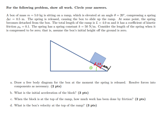 For the following problem, show all work. Circle your answers. A box of mass m = 5.0 kg is sitting on a ramp, which is elevat