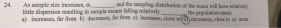24. and the sampling distribution of the mean will have relatively As sample size increases, σ little dispersion resulting in sample means falling relatively a) increases, far from b) decreases, far irom c) increases, close to( d) decreases, close to e) none the population mean.