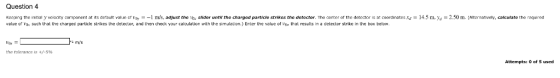 Question 4 Kap in he initial ust the v l slider untr the char such that the charged particle strikes the detector, and then check your calculationn with the simulation.) Erter the value of Vor that results in a detector strike in the box below city mponent at its de ault value r var m s. aa ed article strikes the detector. The center of the detector s at coordinates xa = m m Alta mati y, calculate the r quired ve ale mys the tolerance is +/-5% Attempts: 0 of 5 used