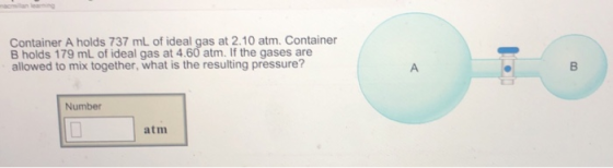Container A holds 737 mL of ideal gas at 2.10 atm. Container B holds 179 mL of ideal gas at 4.60 atm. If the gases are allowed to mix together, what is the resulting pressure? Number atm