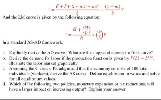 And the LM curve is given by the following equation: In a standard AS-AD framework: Explicitly derive the AD curve. What are the slope and intercept of this curve? Derive the demand for labor if the production function is given by F(I)-11/2 Illustrate the labor market graphically. Assuming the Classical Paradigm and that the economy consists of 100 total individuals (workers), derive the AS curve. Define equilibrium in words and solve for all equilibrium values. Which of the following two policies, monetary expansion or tax reductions, will have a larger impact on increasing output? Explain your answer. a. b. c. d.