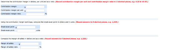 Determine the contribution margin in dollars, per unit and as a raio. (Round contribution margin per unit and contribution margin ratio to 2 decimal places, e-g. 5.25& 10.50.) Contribution margin Contribution margin per unit Contribution margin ratio Using the contribution margin technique, compute the break-even point in dollars and in units. (Round answers to 0 decimal places, e.g. 1,225.) Break-even point s Break-even point Compute the margin of safety in dol ars and as a ratio. (Round answers to 0 decimal places, e.g. 1,225.) Margin of safety Margin of safety ratio