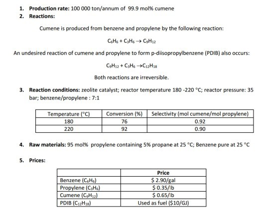 1. 2. Production rate: 100 000 ton/annum of 99.9 mol% cumene Reactions: Cumene is produced from benzene and propylene by the following reaction: An undesired reaction of cumene and propylene to form p-diisopropylbenzene (PDIB) also occurs: Both reactions are irreversible 3. Reaction conditions: zeolite catalyst; reactor temperature 180 -220 °C; reactor pressure: 35 bar; benzene/propylene: 7:1 Conversion (%) | Selectivity (mol cumene/mol p Temperature (°C) 180 220 76 92 0.92 0.90 4, Raw materials: 95 mol% propylene containing 5% propane at 25 °C; Benzene pure at 25 °C 5. Prices: Price Benzene (CHs lene (C3Hs) Cumene (CgH1 PDIB (C12H1s Used as fuel ($10/GJ