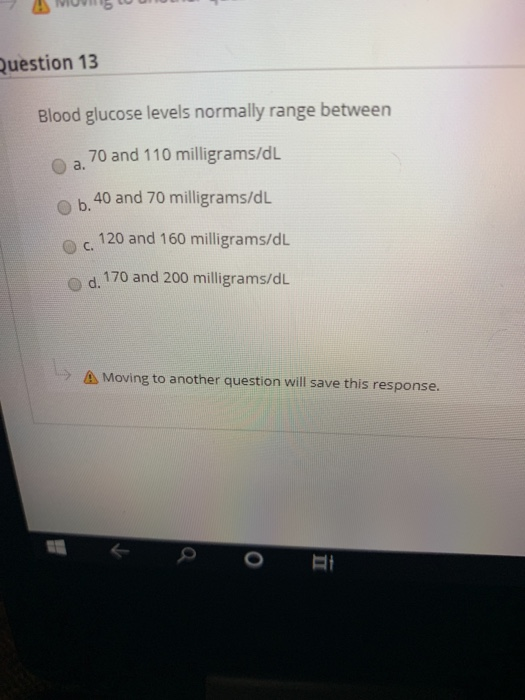Question 13 Blood glucose levels normally range between 70 and 110 milligrams/d L a. 40 and 70 milligrams/d L b. 120 and 160
