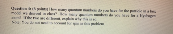 Question 4: (6 points) How many quantum numbers do you have for the particle in a box model we derived in class? How many qua