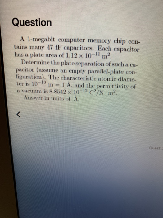 Question A 1-megabit computer memory chip con- tains many 47 fF capacitors. Each capacitor has a plate area of 1.12 x 10-11 m2. Determine the plate separation of such a ca- pacitor (assume an empty parallel-plate con- figuration). The characteristic atomic diame ter is 10-10 m 1 A, and the permittivity of a vacuurn is 8.8542 x 10-12 C2/N-m2. Answer in units of A. Quest L