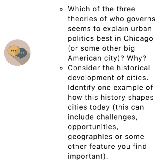 o Which of the three theories of who governs seems to explain urban politics best in Chicago (or some other big American city)? Why? o Consider the historical development of cities. ldentify one example of how this history shapes cities today (this can include challenges, opportunities, geographies or some other feature you find important)