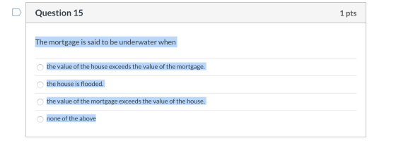 Question 15 1 pts The mortgage is said to be underwater when o the value of the house exceeds the value of the mortgage. the
