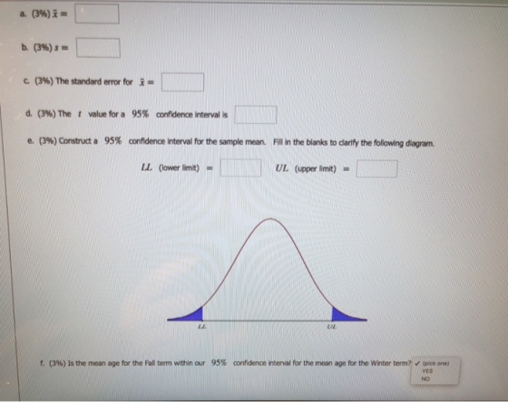 b. (396) s- 1 (396) The standard error for d. (396) The t value fra 95% confidence interval is e. (396) Construct a 95% confidence interval fr the sample mean. Fil in the blanks to darify the following diagram. LL (lower limit) UL (upper limit) L.E UL f. (3%) Is the mean age for the Fall term within our 95% confidence interval for the mean age for the winter term~, tpick one) NO