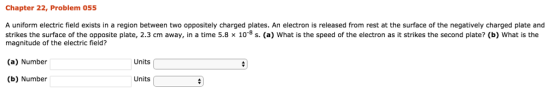 Chapter 22, Problem 055 A uniform electric field exists in a region between two oppositely charged plates. An electron is released from rest at the surface of the negatively charged plate and strikes the surface of the opposite plate, 2.3 cm away, in a time 5.8 × 10-8 s. (a) what is the speed of the electron as it strikes the second plate? (b) what is the magnitude of the electric field? (a) Number Units (b) Number Units