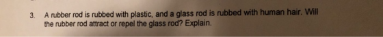 A rubber rod is rubbed with plastic, and a glass rod is rubbed with human hair. Will the rubber rod attract or repel the glass rod? Explain 3.