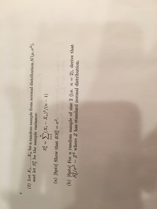 (2) Let X, X, be a random sample from normal distribution N (,o2), stribution N(u, a and let S2 be the sample variance: (a) [8pts] show that ES-g? (b) [8pts] For a random sample of size 2 (i.e. n 2), derive that /02 ~ Z2 where Z has standard normal distribution.