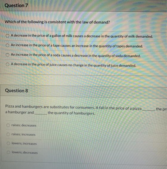 Question 7 Which of the following is consistent with the law of demand? O A decrease in the price of a gallon of milk causes