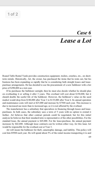 1 of 2 Case 6 Lease a Lot Round Table Rental Yards provides construction equipment, trailers, crutches, etc, on short- term rentals. Historically, Art, the owner, has purchased the items that he rents out, but his business has been expanding so rapidly that he is considering both straight leases and lease- purchase arrangements. He has decided to use the procurement of a new bulldozer with a list price of S290,000 as a test case. If he purchases the bulldozer outright, then he must also decide whether he should plan on overhauling it or selling it after 3 years. This overhaul will cost about $150,000, but it should double the useful life of the bulldozer. However, the bulldozers value on the used market would drop from $180,000 after Year 3 to $135,000 after Year 6. Its annual operation and maintenance costs will start at $25,000 and increase by $7500 each year. This increase is due to increased use more than to increased age, so it is not affected by the overhaul. The manufacturer has a subsidiary that specializes in financing through leases and lease- purchases. In both cases, the subsidiary uses a term of 5 years with no option to extend it further. Art believes that other contract periods could be negotiated, but for this initial analysis he believes that their standard term is representative of the other possibilities. For the standard lease, the annual payment is $45,000. For the lease-purchase, the annual payment increases by $42,000. Although lease contracts can be written either way, for this lease Art would be responsible for the overhaul cost at Year 3 Art will insure the bulldozer for theft, catastrophic damage, and liability. This policy will cost him $9500 each year. He will spend about 5% of the rental income transporting it to and