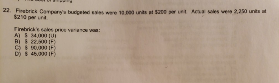 OST Or smpping 22. Firebrick Companys budgeted sales were 10,000 units at $200 per unit. Actual sales were 2,250 units at $210 per unit Firebricks sales price variance was: A) $ 34,000 (U) B) $ 22,500 (F) C) $ 90,000 (F) D) S 45,000 (F)