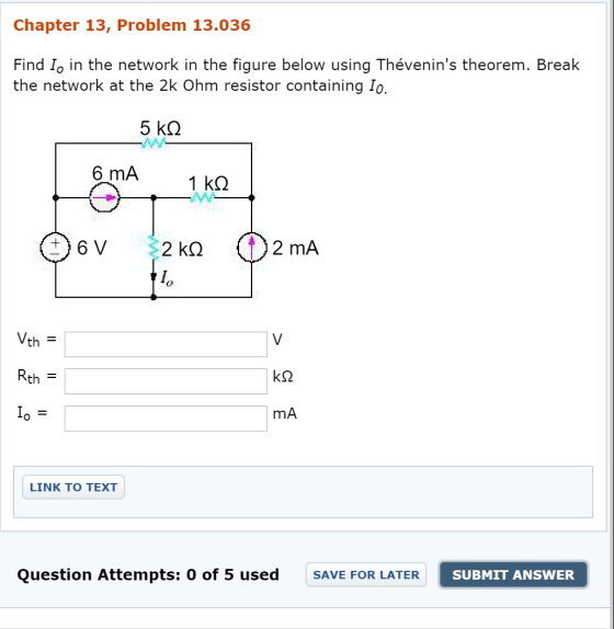 Chapter 13, Problem 13.036 Find Io in the network in the figure below using Thévenins theorem. Break the network at the 2k Ohm resistor containing Io. 6 mA th Rth = mA LINK TO TEXT Question Attempts: 0 of 5 used SAVE FOR LATER SUBMIT ANSWER