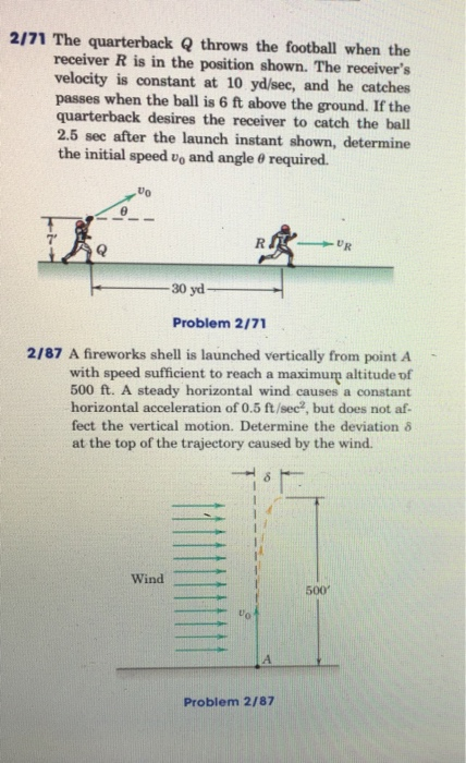 2/71 The quarterback Q throws the football when the receiver R is in the position shown. The receivers velocity is constant at 10 yd/sec, and he catches passes quarterback desires the receiver to catch the ball 2.5 sec after the launch instant shown, determine the initial speed vo and angle required. when the ball is 6 ft above the ground. If the Uo 7 30 yd Problem 2/71 2/87 A fireworks shell is launched vertically from point A with speed sufficient to reach a maximum altitude of 500 ft. A steady horizontal wind causes a constant horizontal acceleration of 0.5 ft/sec, but does not af- fect the vertical motion. Determine the deviation δ at the top of the trajectory caused by the wind. Wind 500 Problem 2/87