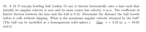 10. A 16 N ten-pin bowling ball (radius 15 cm) is thrown horizontally onto a lane such that initially its angular velocity is zero and its mass centre has velocity 4 m/s. The coefficient of kinetic friction between the lane and the ball is 0.12. Determine the distance the ball travels before it rolls without slipping. What is the maximum angular velocity attained by the ball? The ball can be modelled as a homogeneous solid sphere.) Ans: 3.33 m,w19.05 rad/s]