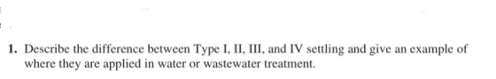 1. Describe the difference between Type I, II, III, and IV settling and give an example of where they are applied in water or
