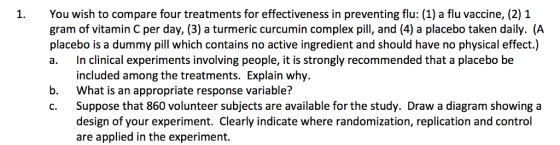 1.You wish to compare four treatments for effectiveness in preventing flu: (1) a flu vaccine, (2) 1 gram of vitamin C per day, (3) a turmeric curcumin complex pill, and (4) a placebo taken daily. (A placebo is a dummy pill which contains no active ingredient and should have no physical effect.) a. In clinical experiments involving people, it is strongly recommended that a placebo be included among the treatments. Explain why. What is an appropriate response variable? Suppose that 860 volunteer subjects are available for the study. Draw a diagram showing a design of your experiment. Clearly indicate where randomization, replication and control are applied in the experiment. b. C.