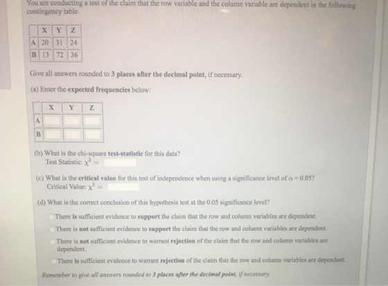 You conducting the claim that variable and the column variable are dependent in the following are a test of the row contingency table A 20 31 24 B 13 72 36 Give all answers rounded to 3 places after the decimal point, if necessary (a) Enter the expected frequencies below: (b) What is the chi-square test-statistie for this data? Test Statistic: χ- (c) What is the critical value for this test of independence when using a significance level of a-0.05? Critical Value: x (d) What is the correct conclusion of this hypothesis test at the 0.05 significance level? There is sufficient evidence to support the claim that the row and column variables are dependent There is not sufficient evidence to support the claim that the row and column variables are dependent. There is not sufficient evidence to warrant rejection of the claim that the row and column variables are dependent. There is sufficient evidence to warrant rejection of the claim that the row and column variables are dependent. Remember to give all answers rounded to 3 places after the decimal point, if necessary